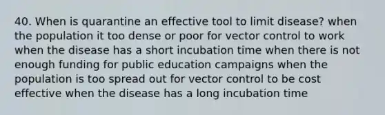 40. When is quarantine an effective tool to limit disease? when the population it too dense or poor for vector control to work when the disease has a short incubation time when there is not enough funding for public education campaigns when the population is too spread out for vector control to be cost effective when the disease has a long incubation time