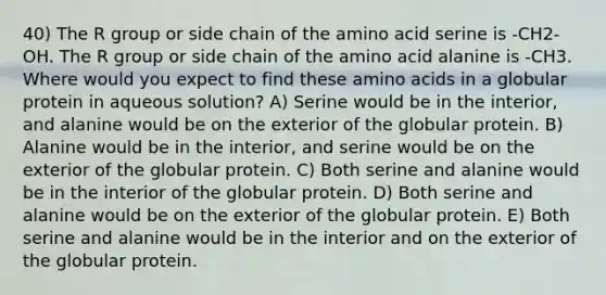 40) The R group or side chain of the amino acid serine is -CH2-OH. The R group or side chain of the amino acid alanine is -CH3. Where would you expect to find these amino acids in a globular protein in aqueous solution? A) Serine would be in the interior, and alanine would be on the exterior of the globular protein. B) Alanine would be in the interior, and serine would be on the exterior of the globular protein. C) Both serine and alanine would be in the interior of the globular protein. D) Both serine and alanine would be on the exterior of the globular protein. E) Both serine and alanine would be in the interior and on the exterior of the globular protein.