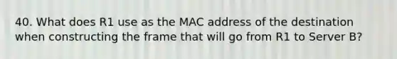 40. What does R1 use as the MAC address of the destination when constructing the frame that will go from R1 to Server B?