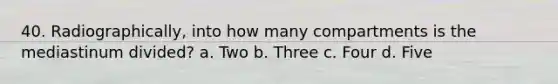 40. Radiographically, into how many compartments is the mediastinum divided? a. Two b. Three c. Four d. Five