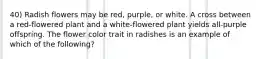 40) Radish flowers may be red, purple, or white. A cross between a red-flowered plant and a white-flowered plant yields all-purple offspring. The flower color trait in radishes is an example of which of the following?