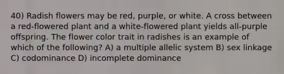 40) Radish flowers may be red, purple, or white. A cross between a red-flowered plant and a white-flowered plant yields all-purple offspring. The flower color trait in radishes is an example of which of the following? A) a multiple allelic system B) sex linkage C) codominance D) incomplete dominance