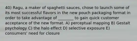 40) Ragu, a maker of spaghetti sauces, chose to launch some of its most successful flavors in the new pouch packaging format in order to take advantage of ________ to gain quick customer acceptance of the new format. A) perceptual mapping B) Gestalt psychology C) the halo effect D) selective exposure E) consumers' need for closure