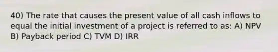 40) The rate that causes the present value of all cash inflows to equal the initial investment of a project is referred to as: A) NPV B) Payback period C) TVM D) IRR