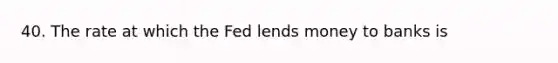 40. The rate at which the Fed lends money to banks is