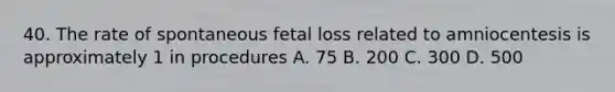 40. The rate of spontaneous fetal loss related to amniocentesis is approximately 1 in procedures A. 75 B. 200 C. 300 D. 500