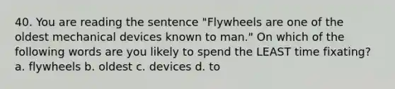 40. You are reading the sentence "Flywheels are one of the oldest mechanical devices known to man." On which of the following words are you likely to spend the LEAST time fixating? a. flywheels b. oldest c. devices d. to