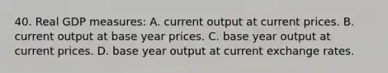 40. Real GDP measures: A. current output at current prices. B. current output at base year prices. C. base year output at current prices. D. base year output at current exchange rates.