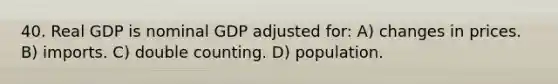 40. Real GDP is nominal GDP adjusted for: A) changes in prices. B) imports. C) double counting. D) population.