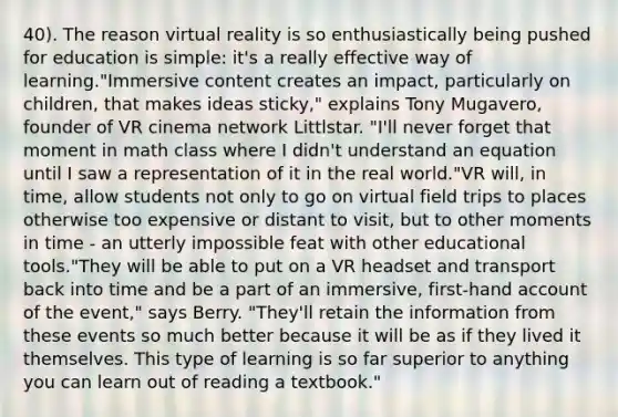 40). The reason virtual reality is so enthusiastically being pushed for education is simple: it's a really effective way of learning."Immersive content creates an impact, particularly on children, that makes ideas sticky," explains Tony Mugavero, founder of VR cinema network Littlstar. "I'll never forget that moment in math class where I didn't understand an equation until I saw a representation of it in the real world."VR will, in time, allow students not only to go on virtual field trips to places otherwise too expensive or distant to visit, but to other moments in time - an utterly impossible feat with other educational tools."They will be able to put on a VR headset and transport back into time and be a part of an immersive, first-hand account of the event," says Berry. "They'll retain the information from these events so much better because it will be as if they lived it themselves. This type of learning is so far superior to anything you can learn out of reading a textbook."