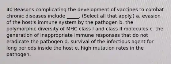 40 Reasons complicating the development of vaccines to combat chronic diseases include _____. (Select all that apply.) a. evasion of the host's immune system by the pathogen b. the polymorphic diversity of MHC class I and class II molecules c. the generation of inappropriate immune responses that do not eradicate the pathogen d. survival of the infectious agent for long periods inside the host e. high mutation rates in the pathogen.