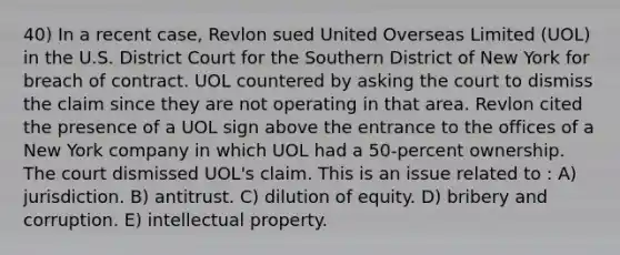 40) In a recent case, Revlon sued United Overseas Limited (UOL) in the U.S. District Court for the Southern District of New York for breach of contract. UOL countered by asking the court to dismiss the claim since they are not operating in that area. Revlon cited the presence of a UOL sign above the entrance to the offices of a New York company in which UOL had a 50-percent ownership. The court dismissed UOL's claim. This is an issue related to : A) jurisdiction. B) antitrust. C) dilution of equity. D) bribery and corruption. E) intellectual property.