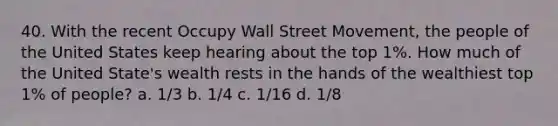 40. With the recent Occupy Wall Street Movement, the people of the United States keep hearing about the top 1%. How much of the United State's wealth rests in the hands of the wealthiest top 1% of people? a. 1/3 b. 1/4 c. 1/16 d. 1/8