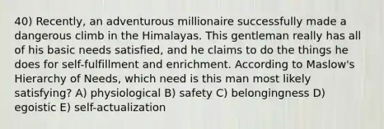 40) Recently, an adventurous millionaire successfully made a dangerous climb in the Himalayas. This gentleman really has all of his basic needs satisfied, and he claims to do the things he does for self-fulfillment and enrichment. According to Maslow's Hierarchy of Needs, which need is this man most likely satisfying? A) physiological B) safety C) belongingness D) egoistic E) self-actualization