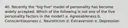 40. Recently the "big five" model of personality has become widely accepted. Which of the following is not one of the five personality factors in the model? a. Agreeableness b. Conscientiousness c. Neuroticism d. Extraversion e. Depression