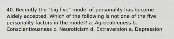 40. Recently the "big five" model of personality has become widely accepted. Which of the following is not one of the five personality factors in the model? a. Agreeableness b. Conscientiousness c. Neuroticism d. Extraversion e. Depression