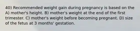 40) Recommended weight gain during pregnancy is based on the A) mother's height. B) mother's weight at the end of the first trimester. C) mother's weight before becoming pregnant. D) size of the fetus at 3 months' gestation.