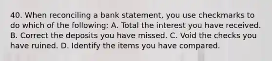 40. When reconciling a bank statement, you use checkmarks to do which of the following: A. Total the interest you have received. B. Correct the deposits you have missed. C. Void the checks you have ruined. D. Identify the items you have compared.