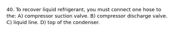 40. To recover liquid refrigerant, you must connect one hose to the: A) compressor suction valve. B) compressor discharge valve. C) liquid line. D) top of the condenser.