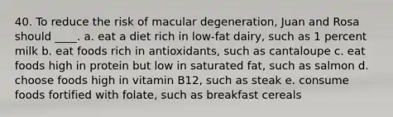 40. To reduce the risk of macular degeneration, Juan and Rosa should ____. a. eat a diet rich in low-fat dairy, such as 1 percent milk b. eat foods rich in antioxidants, such as cantaloupe c. eat foods high in protein but low in saturated fat, such as salmon d. choose foods high in vitamin B12, such as steak e. consume foods fortified with folate, such as breakfast cereals