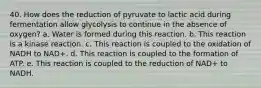 40. How does the reduction of pyruvate to lactic acid during fermentation allow glycolysis to continue in the absence of oxygen? a. Water is formed during this reaction. b. This reaction is a kinase reaction. c. This reaction is coupled to the oxidation of NADH to NAD+. d. This reaction is coupled to the formation of ATP. e. This reaction is coupled to the reduction of NAD+ to NADH.