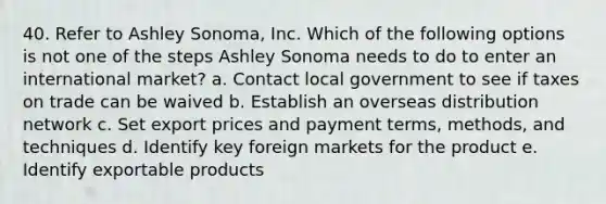 40. Refer to Ashley Sonoma, Inc. Which of the following options is not one of the steps Ashley Sonoma needs to do to enter an international market? a. Contact local government to see if taxes on trade can be waived b. Establish an overseas distribution network c. Set export prices and payment terms, methods, and techniques d. Identify key foreign markets for the product e. Identify exportable products