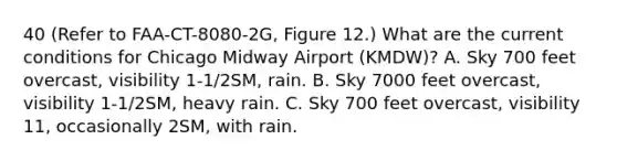 40 (Refer to FAA-CT-8080-2G, Figure 12.) What are the current conditions for Chicago Midway Airport (KMDW)? A. Sky 700 feet overcast, visibility 1-1/2SM, rain. B. Sky 7000 feet overcast, visibility 1-1/2SM, heavy rain. C. Sky 700 feet overcast, visibility 11, occasionally 2SM, with rain.