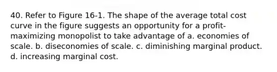 40. Refer to Figure 16-1. The shape of the average total cost curve in the figure suggests an opportunity for a profit-maximizing monopolist to take advantage of a. economies of scale. b. diseconomies of scale. c. diminishing marginal product. d. increasing marginal cost.