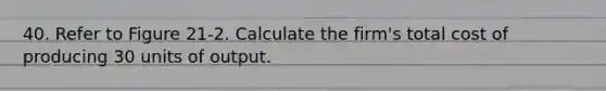 40. Refer to Figure 21-2. Calculate the firm's total cost of producing 30 units of output.