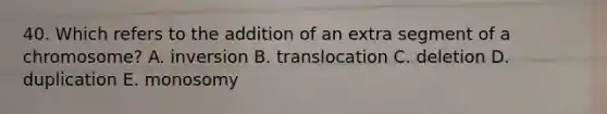 40. Which refers to the addition of an extra segment of a chromosome? A. inversion B. translocation C. deletion D. duplication E. monosomy