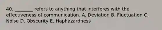 40. ________ refers to anything that interferes with the effectiveness of communication. A. Deviation B. Fluctuation C. Noise D. Obscurity E. Haphazardness