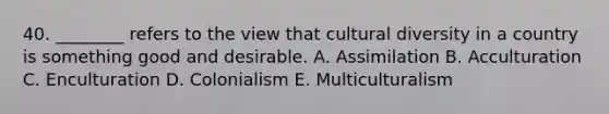 40. ________ refers to the view that <a href='https://www.questionai.com/knowledge/kfxWvRcQOm-cultural-diversity' class='anchor-knowledge'>cultural diversity</a> in a country is something good and desirable. A. Assimilation B. Acculturation C. Enculturation D. Colonialism E. Multiculturalism