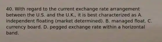 40. With regard to the current exchange rate arrangement between the U.S. and the U.K., it is best characterized as A. independent floating (market determined). B. managed float. C. currency board. D. pegged exchange rate within a horizontal band.