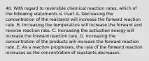 40. With regard to reversible chemical reaction rates, which of the following statements is true? A. Decreasing the concentration of the reactants will increase the forward reaction rate. B. Increasing the temperature will increase the forward and reverse reaction rate. C. Increasing the activation energy will increase the forward reaction rate. D. Increasing the concentration of the products will increase the forward reaction rate. E. As a reaction progresses, the rate of the forward reaction increases as the concentration of reactants decreases.