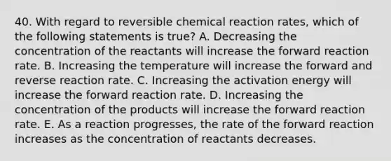 40. With regard to reversible chemical reaction rates, which of the following statements is true? A. Decreasing the concentration of the reactants will increase the forward reaction rate. B. Increasing the temperature will increase the forward and reverse reaction rate. C. Increasing the activation energy will increase the forward reaction rate. D. Increasing the concentration of the products will increase the forward reaction rate. E. As a reaction progresses, the rate of the forward reaction increases as the concentration of reactants decreases.