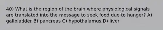 40) What is the region of the brain where physiological signals are translated into the message to seek food due to hunger? A) gallbladder B) pancreas C) hypothalamus D) liver