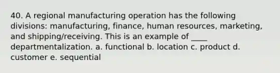 40. A regional manufacturing operation has the following divisions: manufacturing, finance, human resources, marketing, and shipping/receiving. This is an example of ____ departmentalization. a. functional b. location c. product d. customer e. sequential