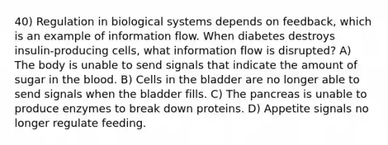 40) Regulation in biological systems depends on feedback, which is an example of information flow. When diabetes destroys insulin-producing cells, what information flow is disrupted? A) The body is unable to send signals that indicate the amount of sugar in the blood. B) Cells in the bladder are no longer able to send signals when the bladder fills. C) The pancreas is unable to produce enzymes to break down proteins. D) Appetite signals no longer regulate feeding.