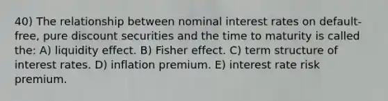 40) The relationship between nominal interest rates on default-free, pure discount securities and the time to maturity is called the: A) liquidity effect. B) Fisher effect. C) term structure of interest rates. D) inflation premium. E) interest rate risk premium.