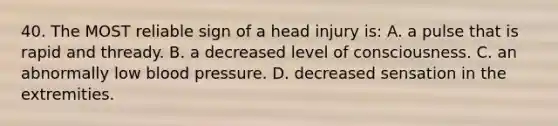 40. The MOST reliable sign of a head injury is: A. a pulse that is rapid and thready. B. a decreased level of consciousness. C. an abnormally low blood pressure. D. decreased sensation in the extremities.