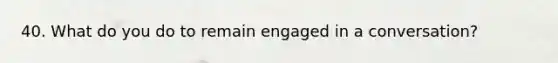 40. What do you do to remain engaged in a conversation?