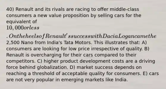 40) Renault and its rivals are racing to offer middle-class consumers a new value proposition by selling cars for the equivalent of 10,000 or less. On the heels of Renault's success with Dacia Logan came the2,500 Nano from India's Tata Motors. This illustrates that: A) consumers are looking for low price irrespective of quality. B) Renault is overcharging for their cars compared to their competitors. C) higher product development costs are a driving force behind globalization. D) market success depends on reaching a threshold of acceptable quality for consumers. E) cars are not very popular in emerging markets like India.