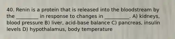 40. Renin is a protein that is released into the bloodstream by the _________ in response to changes in __________. A) kidneys, blood pressure B) liver, acid-base balance C) pancreas, insulin levels D) hypothalamus, body temperature