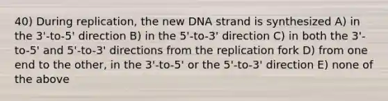 40) During replication, the new DNA strand is synthesized A) in the 3'-to-5' direction B) in the 5'-to-3' direction C) in both the 3'-to-5' and 5'-to-3' directions from the replication fork D) from one end to the other, in the 3'-to-5' or the 5'-to-3' direction E) none of the above