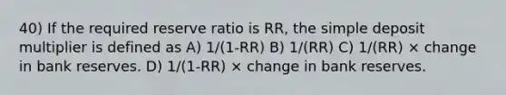 40) If the required reserve ratio is RR, the simple deposit multiplier is defined as A) 1/(1-RR) B) 1/(RR) C) 1/(RR) × change in bank reserves. D) 1/(1-RR) × change in bank reserves.