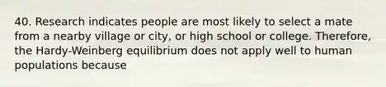 40. Research indicates people are most likely to select a mate from a nearby village or city, or high school or college. Therefore, the Hardy-Weinberg equilibrium does not apply well to human populations because