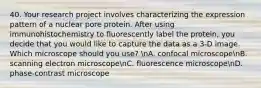 40. Your research project involves characterizing the expression pattern of a nuclear pore protein. After using immunohistochemistry to fluorescently label the protein, you decide that you would like to capture the data as a 3-D image. Which microscope should you use? nA. confocal microscopenB. scanning electron microscopenC. fluorescence microscopenD. phase-contrast microscope