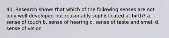 40. Research shows that which of the following senses are not only well developed but reasonably sophisticated at birth? a. sense of touch b. sense of hearing c. sense of taste and smell d. sense of vision