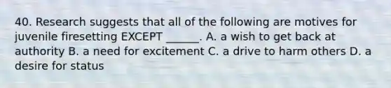 40. Research suggests that all of the following are motives for juvenile firesetting EXCEPT ______. A. a wish to get back at authority B. a need for excitement C. a drive to harm others D. a desire for status