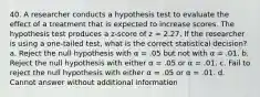 40. A researcher conducts a hypothesis test to evaluate the effect of a treatment that is expected to increase scores. The hypothesis test produces a z-score of z = 2.27. If the researcher is using a one-tailed test, what is the correct statistical decision? a. Reject the null hypothesis with α = .05 but not with α = .01. b. Reject the null hypothesis with either α = .05 or α = .01. c. Fail to reject the null hypothesis with either α = .05 or α = .01. d. Cannot answer without additional information